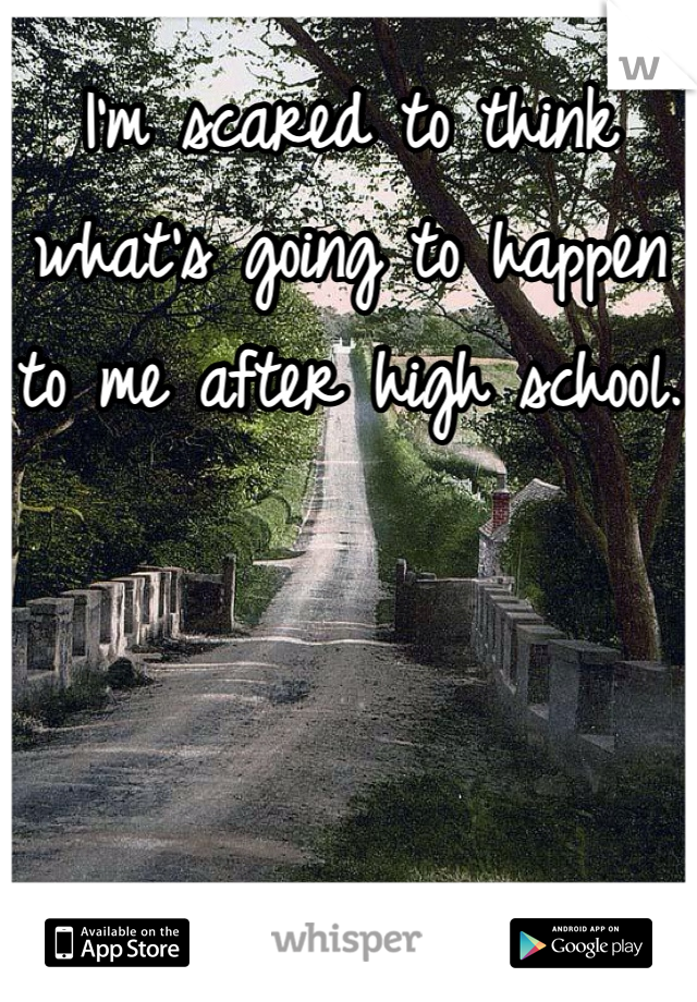 I'm scared to think what's going to happen to me after high school.
