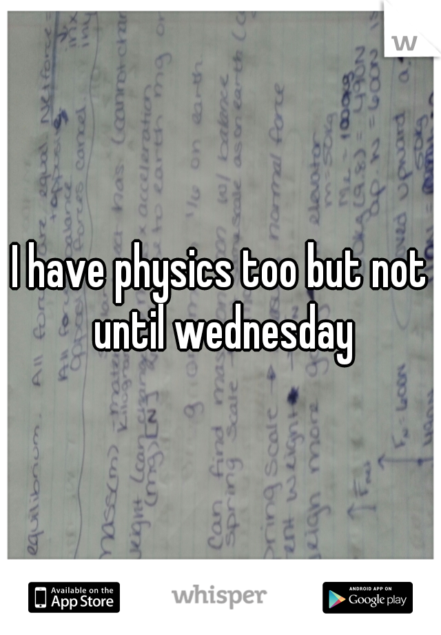 I have physics too but not until wednesday
