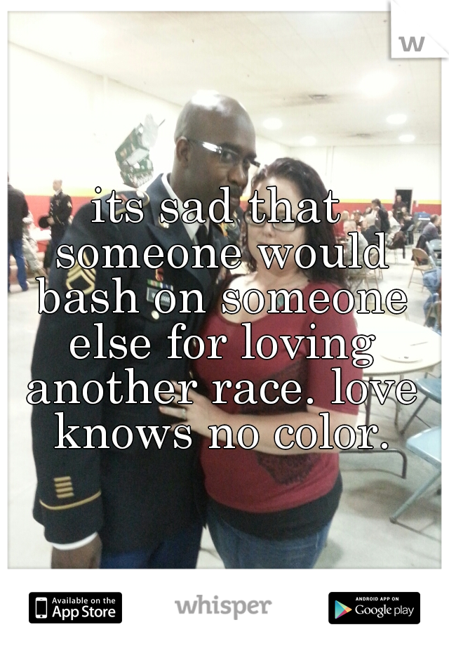 its sad that someone would bash on someone else for loving another race. love knows no color.