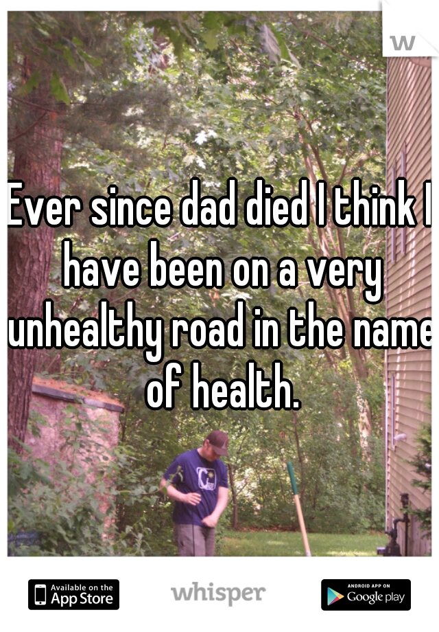 Ever since dad died I think I have been on a very unhealthy road in the name of health.