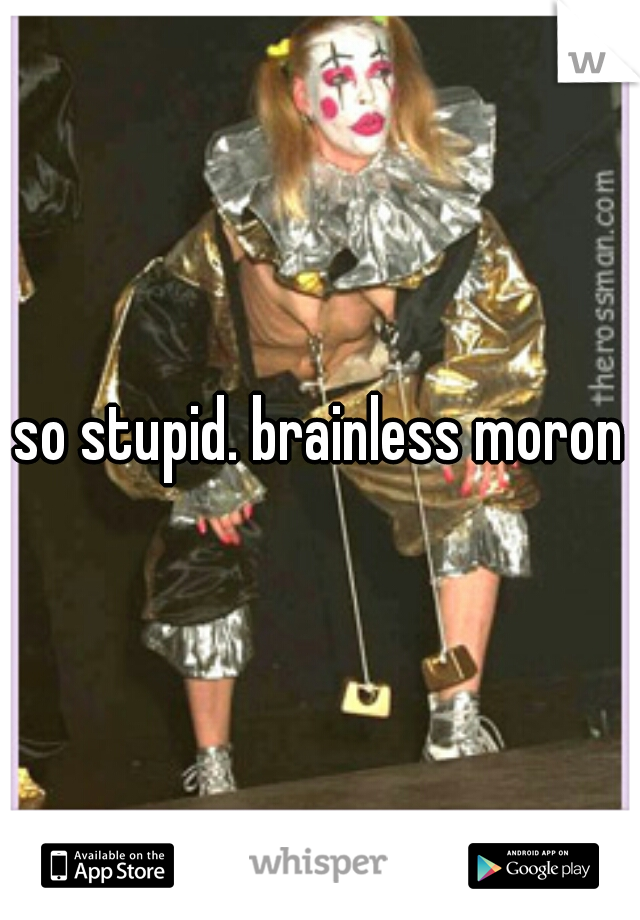 so stupid. brainless moron