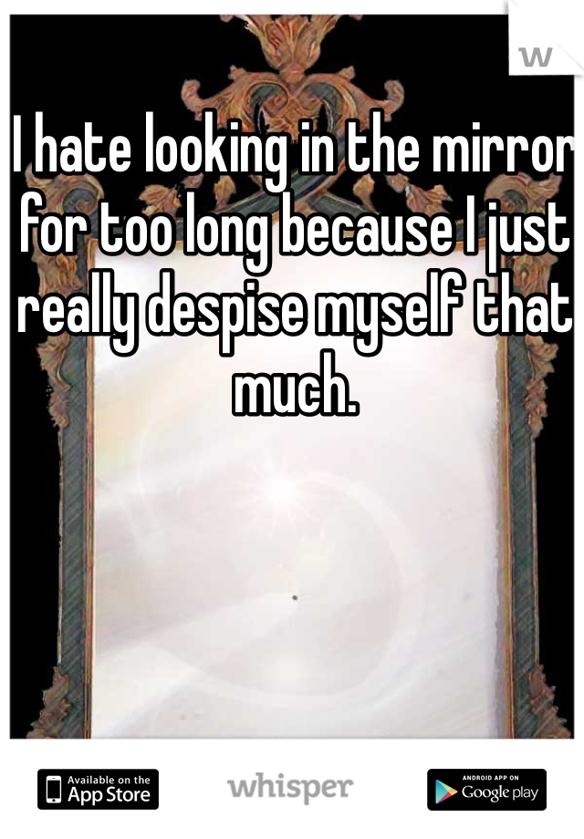 I hate looking in the mirror for too long because I just really despise myself that much. 