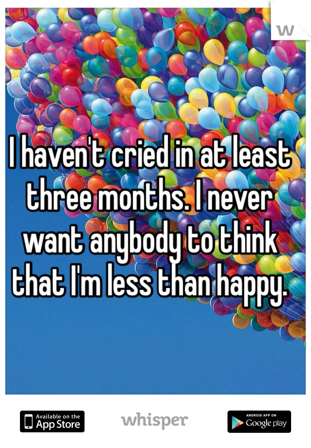 I haven't cried in at least three months. I never want anybody to think that I'm less than happy. 