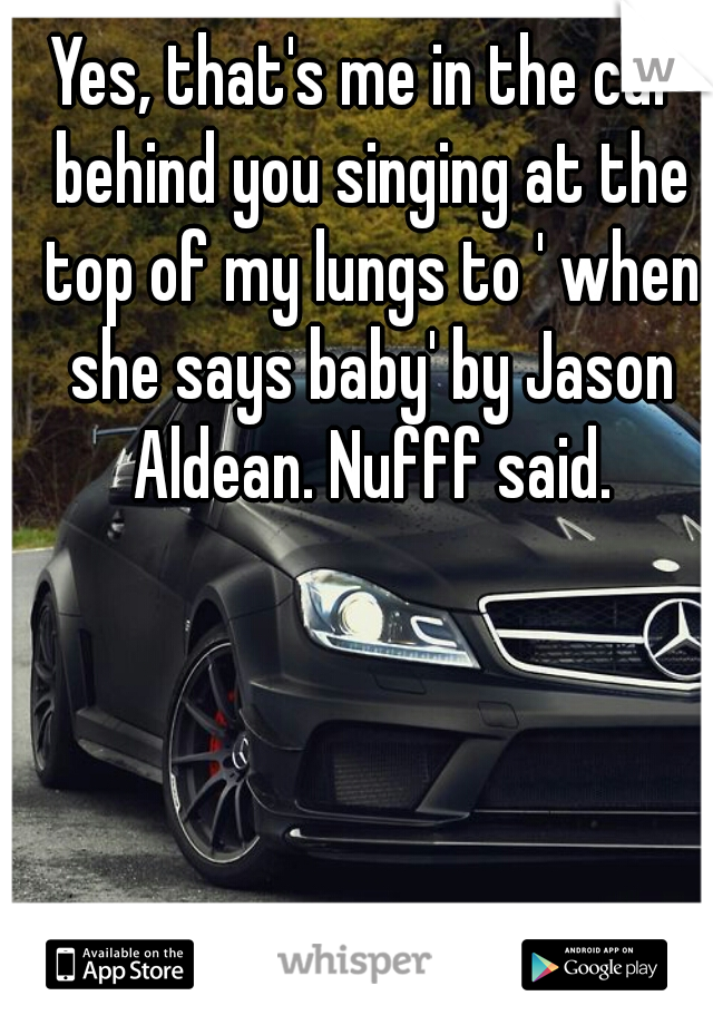 Yes, that's me in the car behind you singing at the top of my lungs to ' when she says baby' by Jason Aldean. Nufff said.