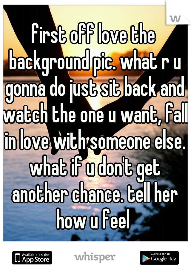 first off love the background pic. what r u gonna do just sit back and watch the one u want, fall in love with someone else. what if u don't get another chance. tell her how u feel 