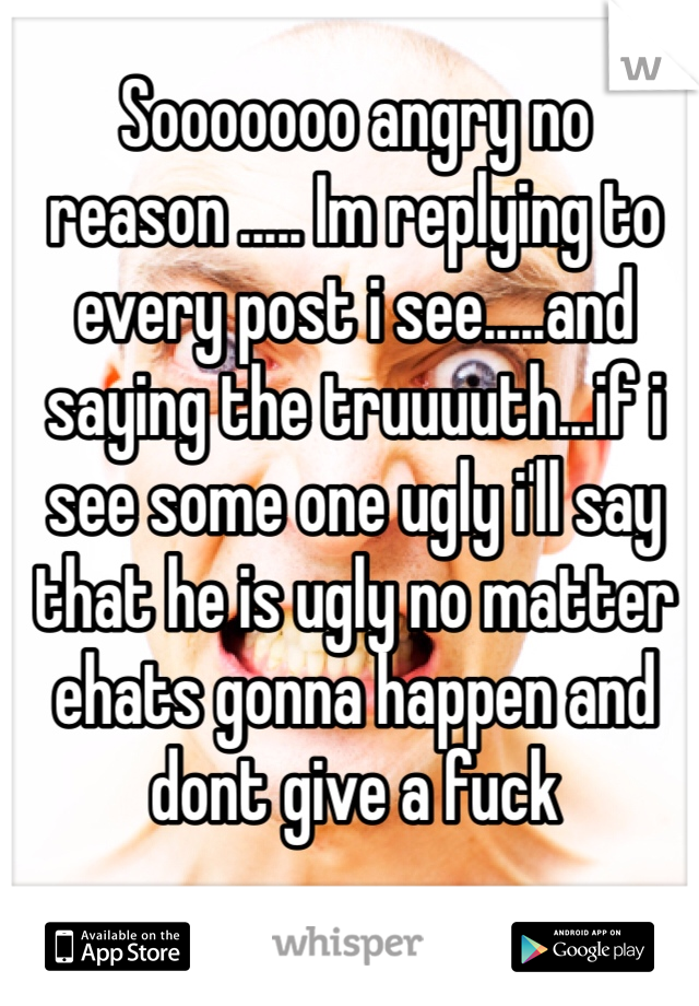 Sooooooo angry no reason ..... Im replying to every post i see.....and saying the truuuuth...if i see some one ugly i'll say that he is ugly no matter ehats gonna happen and dont give a fuck 