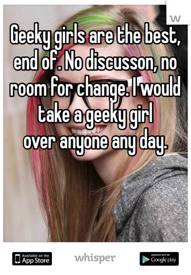 Geeky girls are the best, end of. No discusson, no room for change. I would take a geeky girl
over anyone any day.