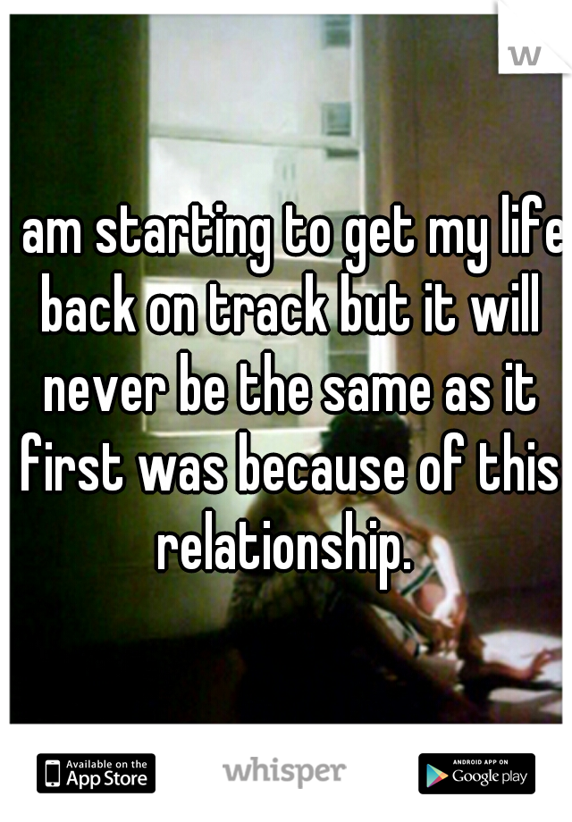 I am starting to get my life back on track but it will never be the same as it first was because of this relationship. 