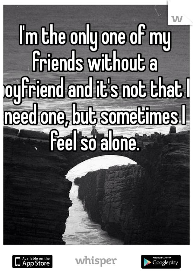 I'm the only one of my friends without a boyfriend and it's not that I need one, but sometimes I feel so alone.