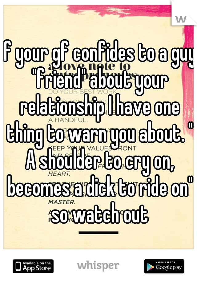 if your gf confides to a guy "friend" about your relationship I have one thing to warn you about. " A shoulder to cry on, becomes a dick to ride on" so watch out