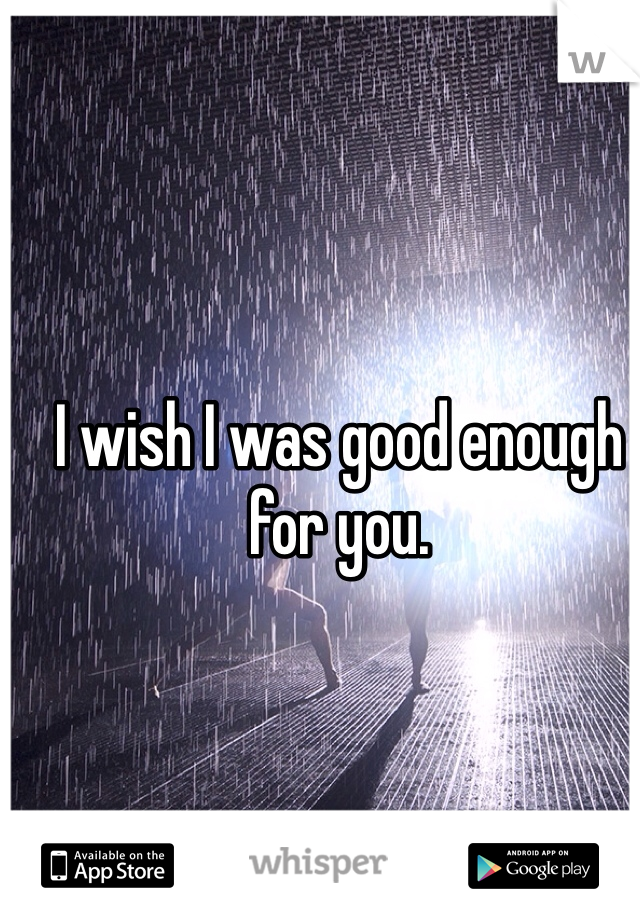 I wish I was good enough for you.