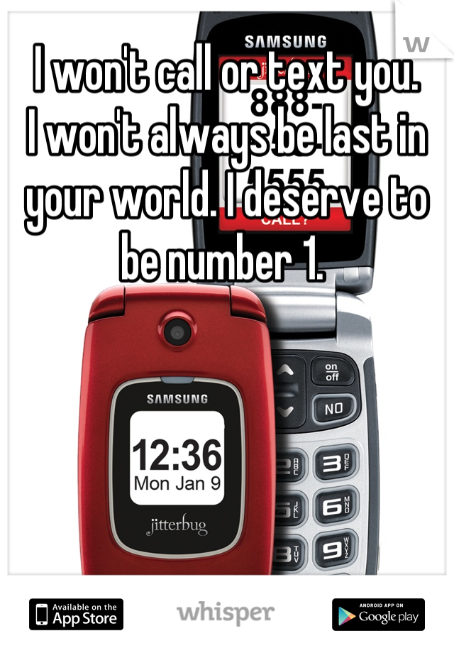 I won't call or text you. 
I won't always be last in your world. I deserve to be number 1. 