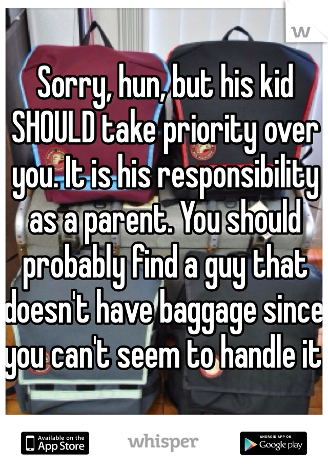 Sorry, hun, but his kid SHOULD take priority over you. It is his responsibility as a parent. You should probably find a guy that doesn't have baggage since you can't seem to handle it.