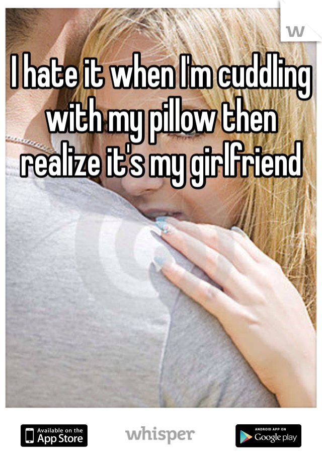 I hate it when I'm cuddling with my pillow then realize it's my girlfriend