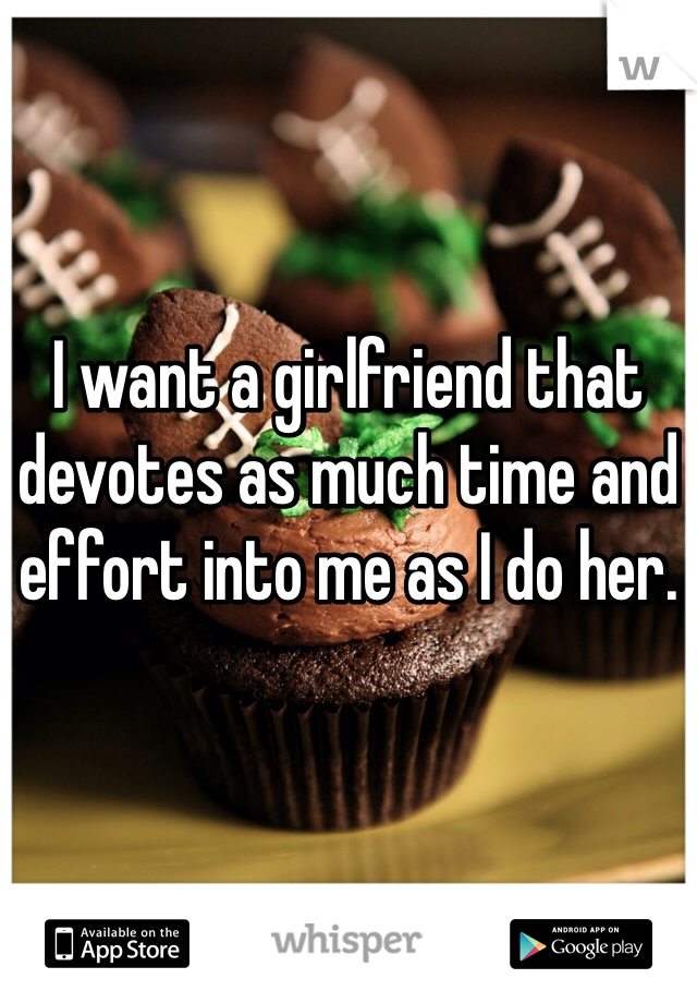 I want a girlfriend that devotes as much time and effort into me as I do her. 