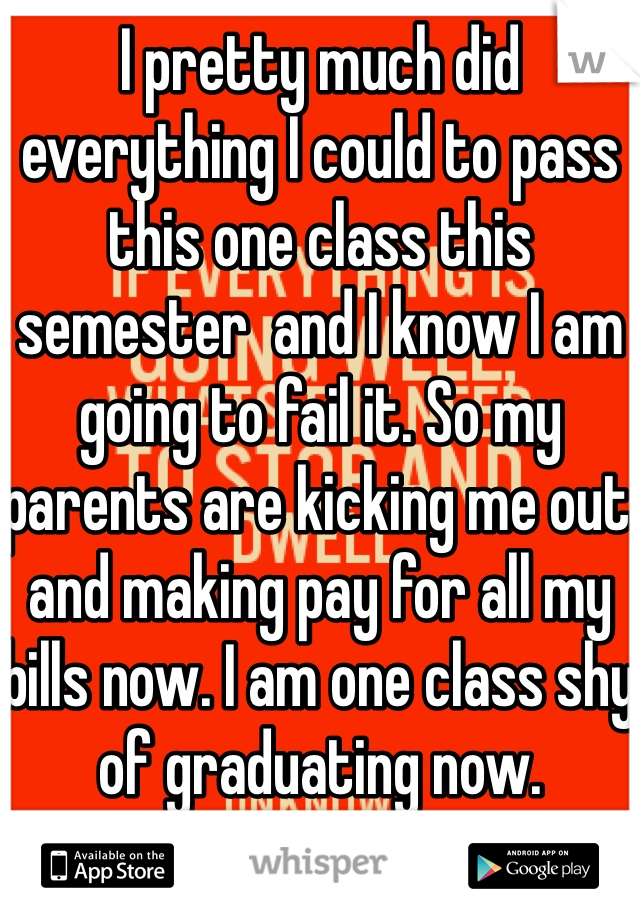 I pretty much did everything I could to pass this one class this semester  and I know I am going to fail it. So my parents are kicking me out and making pay for all my bills now. I am one class shy of graduating now. 