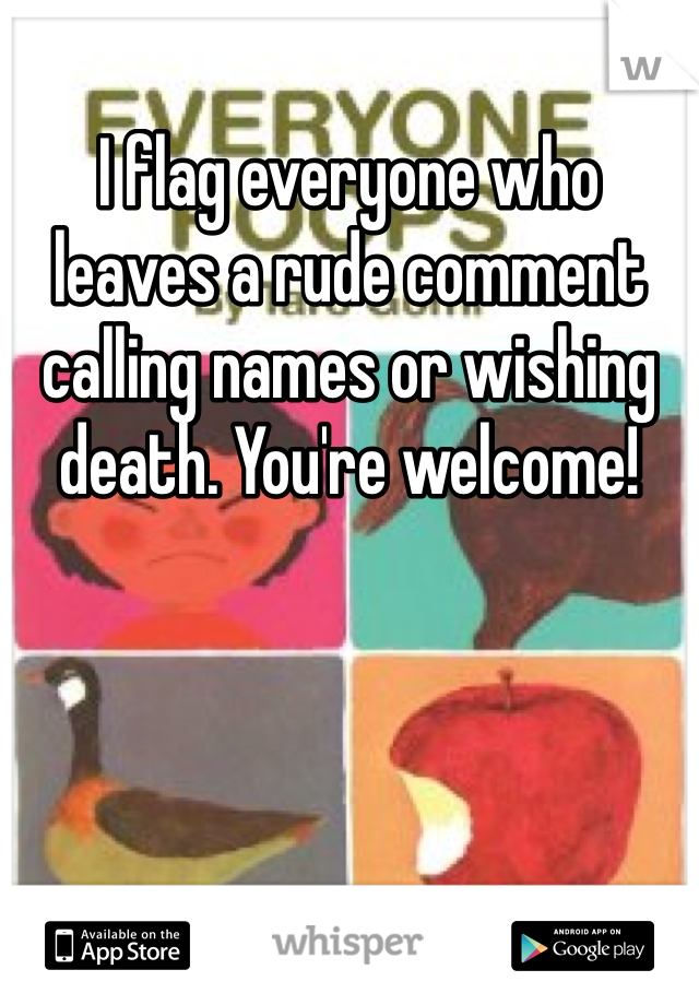 I flag everyone who leaves a rude comment calling names or wishing death. You're welcome!