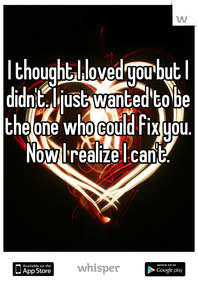 I thought I loved you but I didn't. I just wanted to be the one who could fix you.
Now I realize I can't.