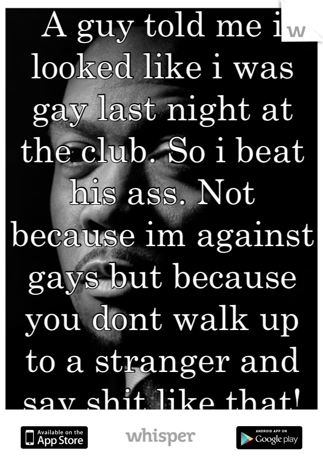 A guy told me i looked like i was gay last night at the club. So i beat his ass. Not because im against gays but because you dont walk up to a stranger and say shit like that!