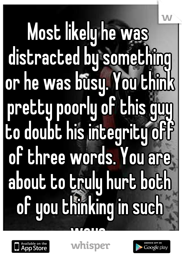 Most likely he was distracted by something or he was busy. You think pretty poorly of this guy to doubt his integrity off of three words. You are about to truly hurt both of you thinking in such ways.