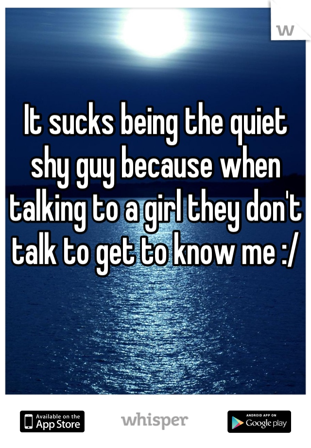 It sucks being the quiet shy guy because when talking to a girl they don't talk to get to know me :/