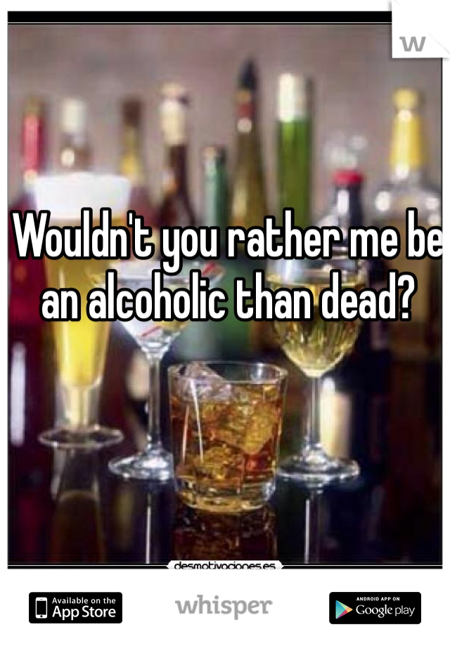 Wouldn't you rather me be an alcoholic than dead?