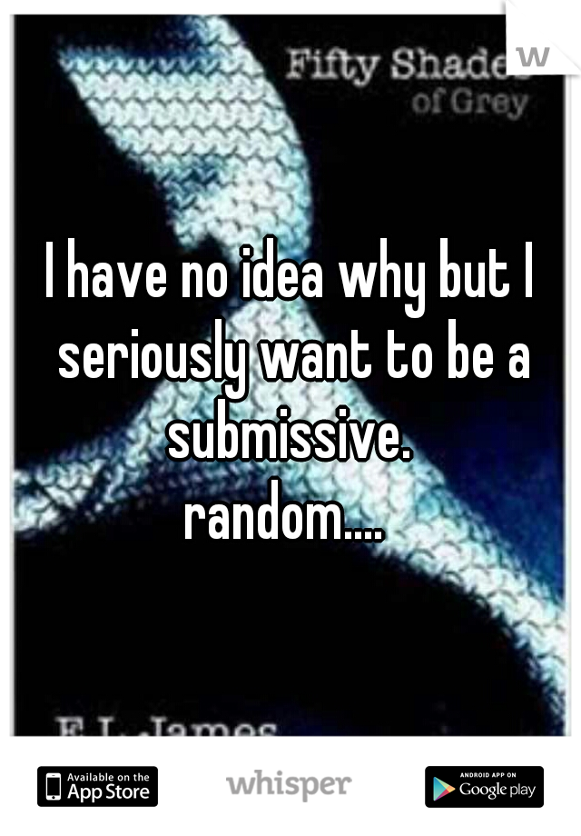 I have no idea why but I seriously want to be a submissive. 
random.... 
