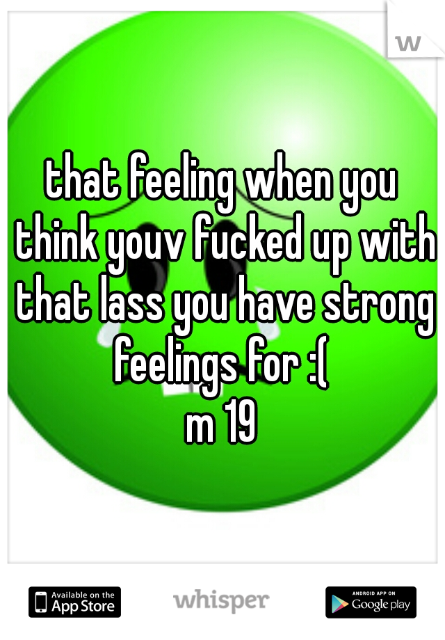 that feeling when you think youv fucked up with that lass you have strong feelings for :( 
m 19