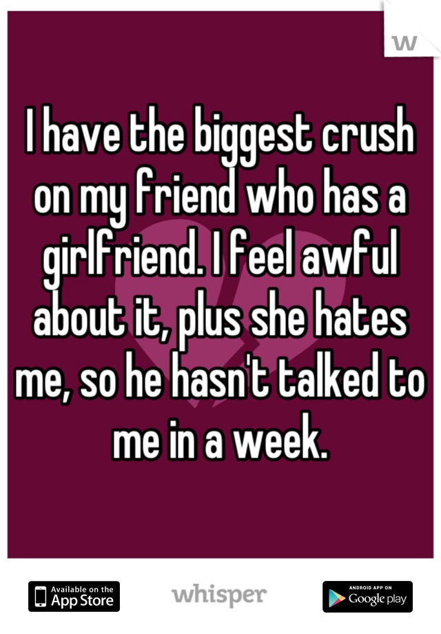 I have the biggest crush on my friend who has a girlfriend. I feel awful about it, plus she hates me, so he hasn't talked to me in a week.