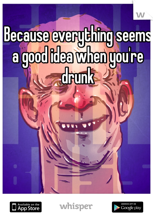Because everything seems a good idea when you're drunk 