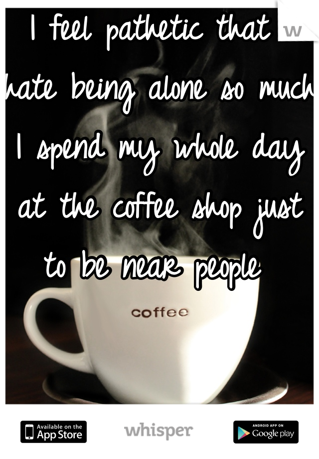 I feel pathetic that I hate being alone so much I spend my whole day at the coffee shop just to be near people 