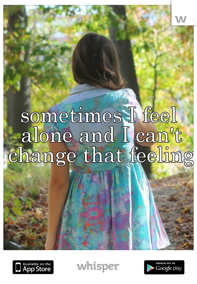 sometimes I feel alone and I can't change that feeling