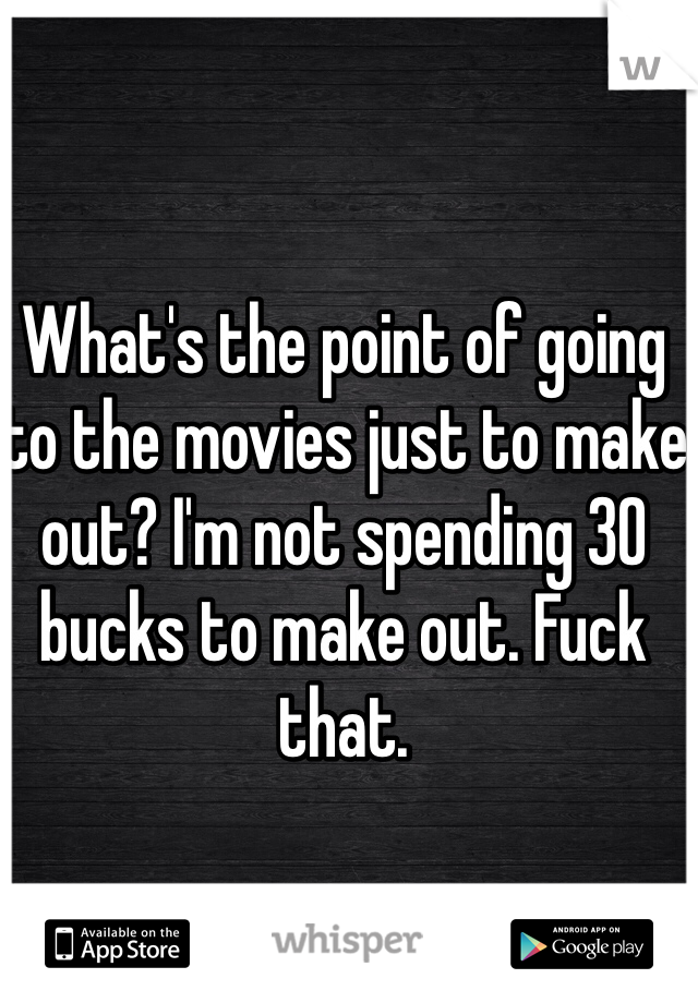 What's the point of going to the movies just to make out? I'm not spending 30 bucks to make out. Fuck that.