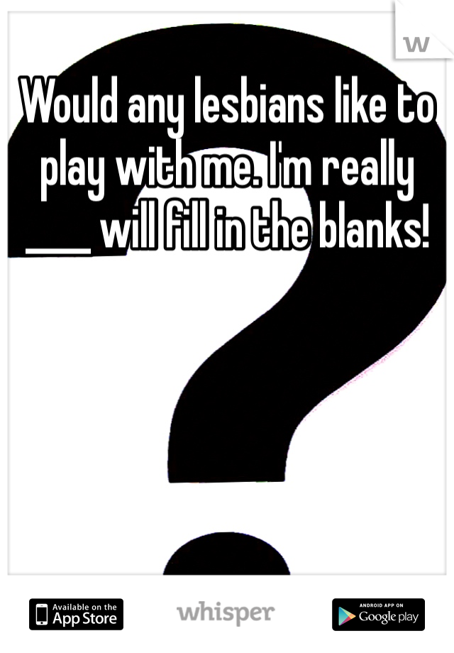 Would any lesbians like to play with me. I'm really ____ will fill in the blanks! 