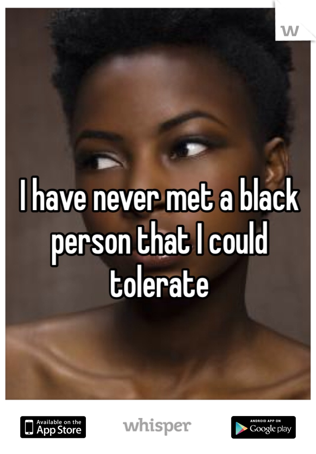 I have never met a black person that I could tolerate 