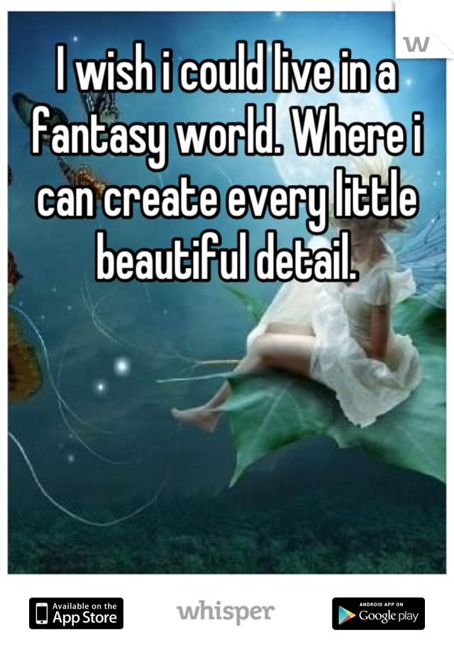 I wish i could live in a fantasy world. Where i can create every little beautiful detail.