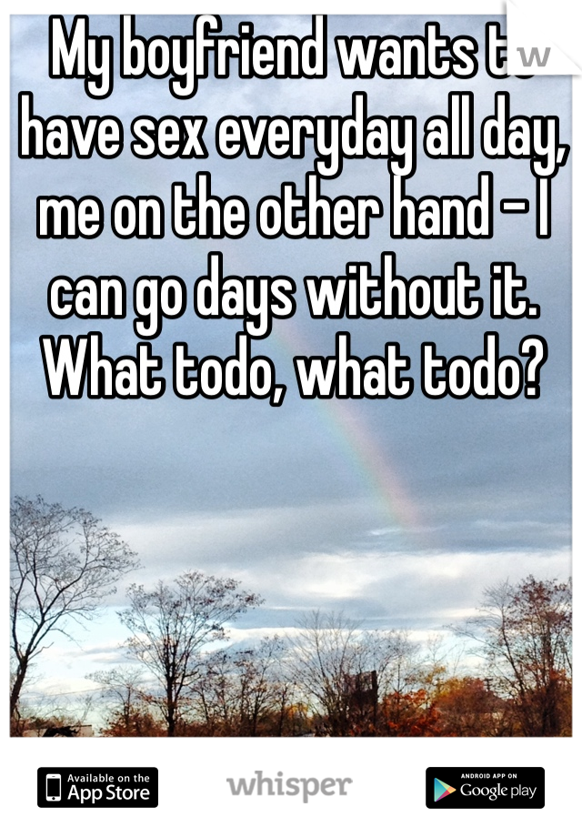 My boyfriend wants to have sex everyday all day, me on the other hand - I can go days without it. What todo, what todo?