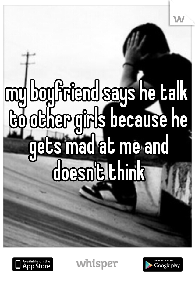 my boyfriend says he talk to other girls because he gets mad at me and doesn't think