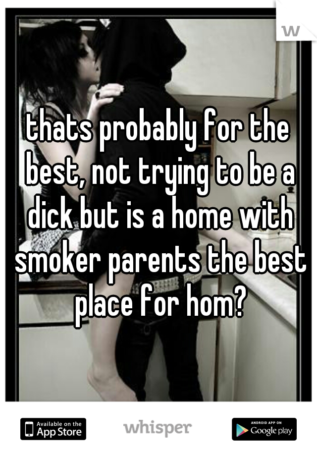 thats probably for the best, not trying to be a dick but is a home with smoker parents the best place for hom?