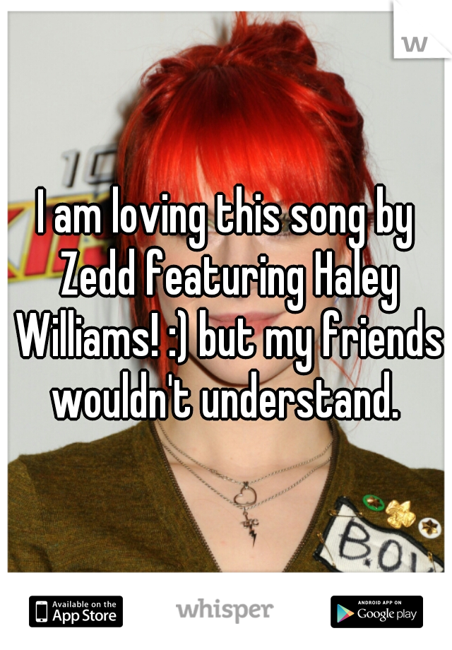 I am loving this song by Zedd featuring Haley Williams! :) but my friends wouldn't understand. 