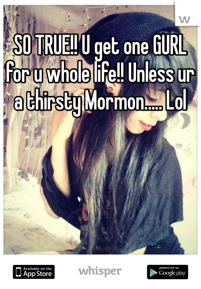 SO TRUE!! U get one GURL for u whole life!! Unless ur a thirsty Mormon..... Lol