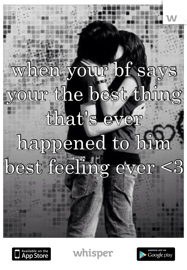 when your bf says your the best thing that's ever happened to him best feeling ever <3