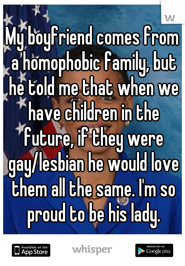 My boyfriend comes from a homophobic family, but he told me that when we have children in the future, if they were gay/lesbian he would love them all the same. I'm so proud to be his lady.