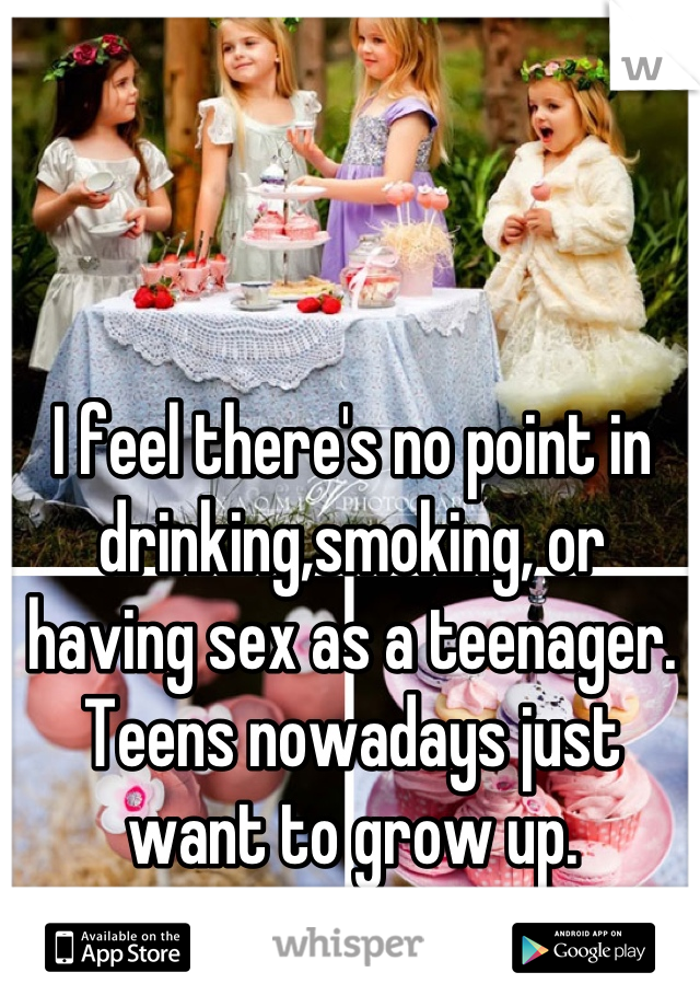 I feel there's no point in drinking,smoking, or having sex as a teenager. Teens nowadays just want to grow up.