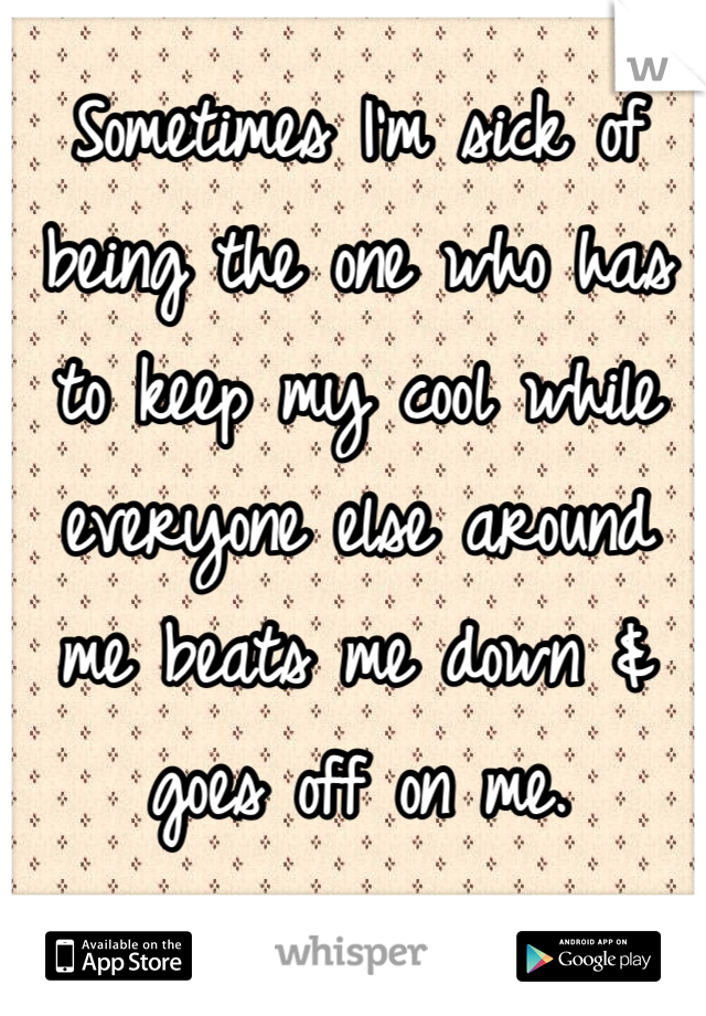 Sometimes I'm sick of being the one who has to keep my cool while everyone else around me beats me down & goes off on me.