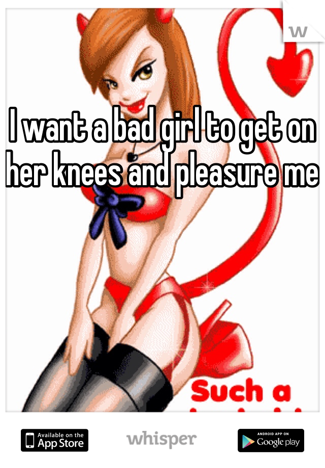 I want a bad girl to get on her knees and pleasure me