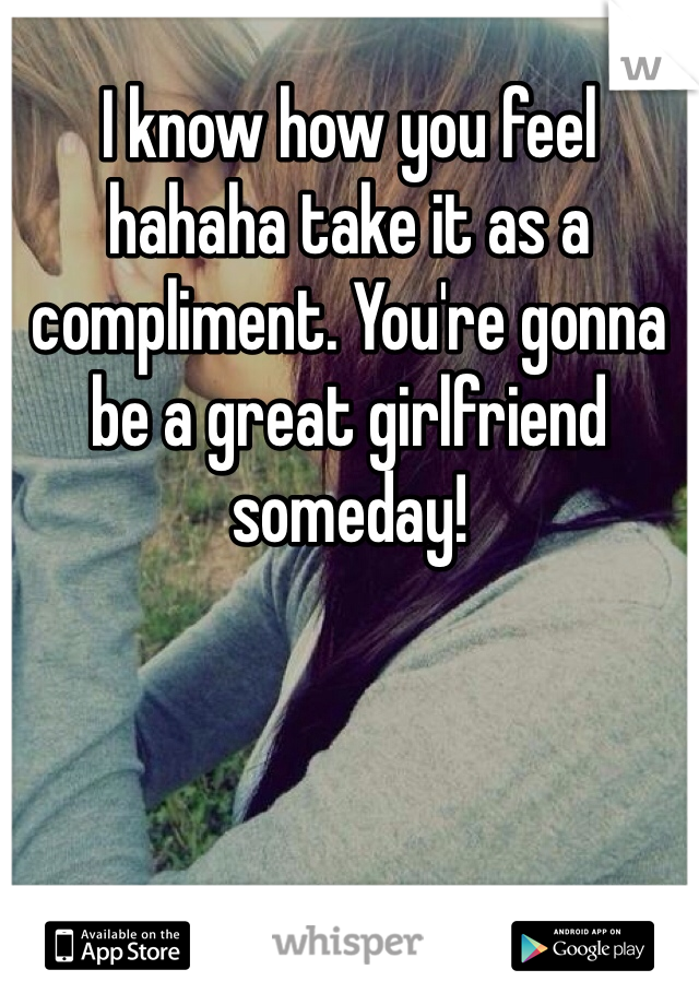 I know how you feel hahaha take it as a compliment. You're gonna be a great girlfriend someday! 