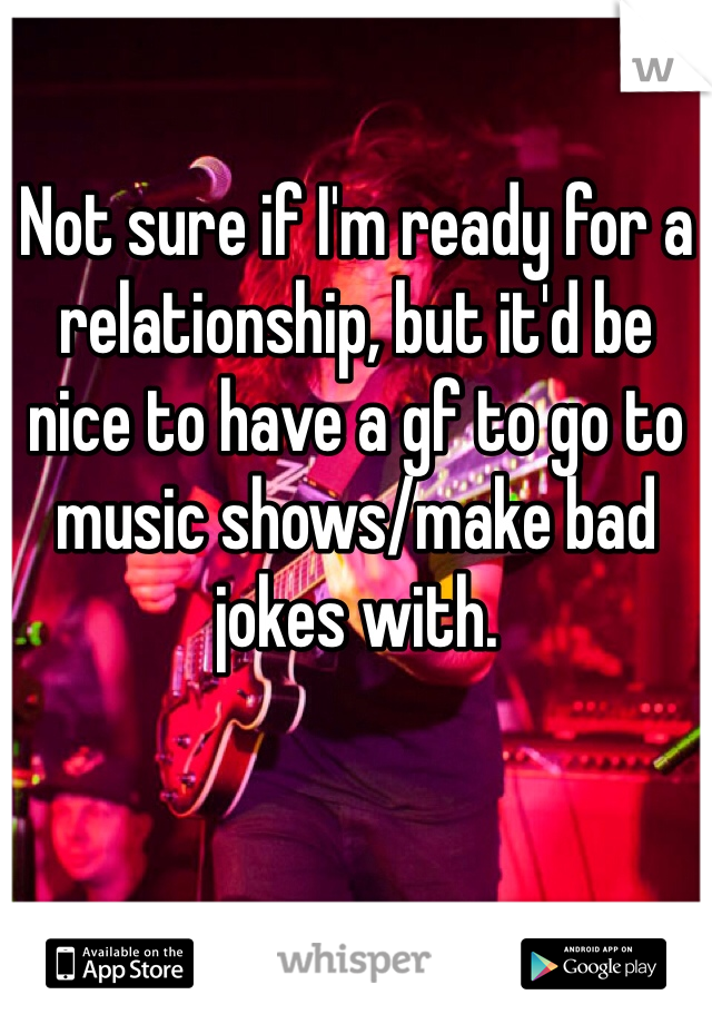 Not sure if I'm ready for a relationship, but it'd be nice to have a gf to go to music shows/make bad jokes with.