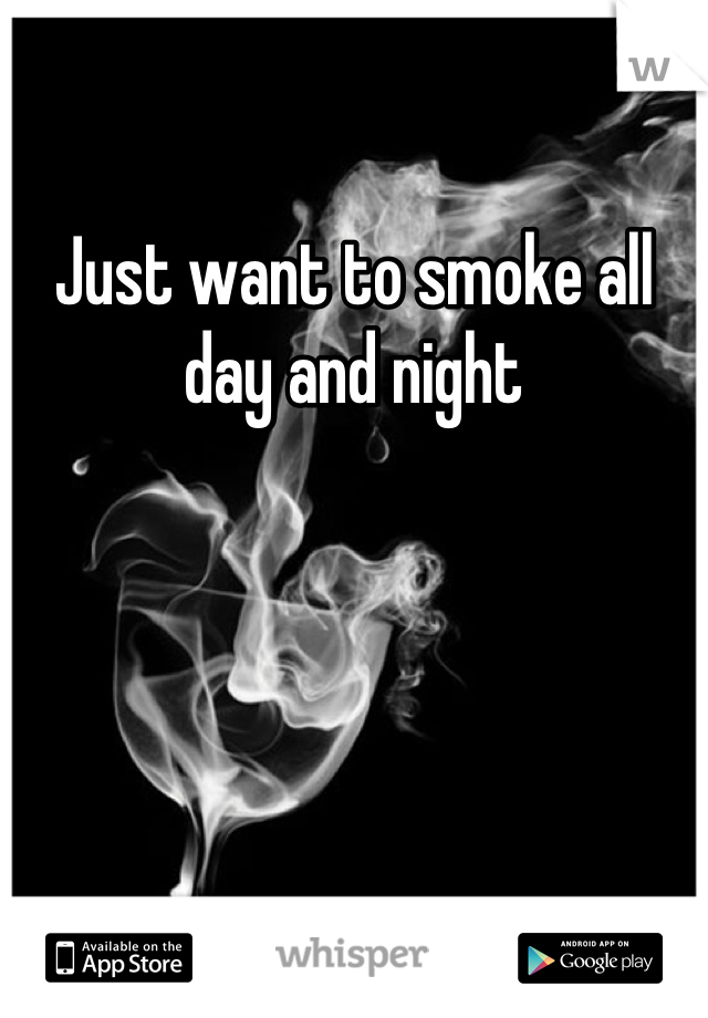 Just want to smoke all day and night
