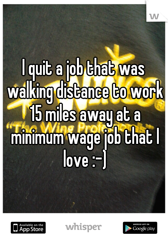 I quit a job that was walking distance to work 15 miles away at a minimum wage job that I love :-)